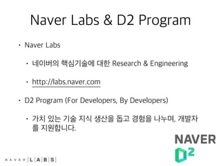 Naver Labs & D2 Program
• Naver Labs
• 네이버의 핵심기술에 대한 Research & Engineering
• http://labs.naver.com
• D2 Program (For Developers, By Developers)
• 가치 있는 기술 지식 생산을 돕고 경험을 나누며, 개발자
를 지원합니다.
 