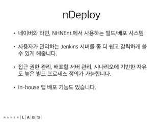 nDeploy
• 네이버와 라인, NHNEnt.에서 사용하는 빌드/배포 시스템.
• 사용자가 관리하는 Jenkins 서버를 좀 더 쉽고 강력하게 쓸
수 있게 해줍니다.
• 접근 권한 관리, 배포할 서버 관리, 시나리오에 기반한 자유
도 높은 빌드 프로세스 정의가 가능합니다.
• In-house 앱 배포 기능도 있습니다.
 