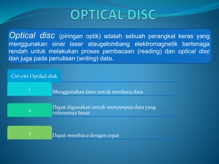 Optical disc (piringan optik) adalah sebuah perangkat keras yang
menggunakan sinar laser ataugelombang elektromagnetik bertenaga
rendah untuk melakukan proses pembacaan (reading) dan optical disc
dan juga pada penulisan (writing) data.
Ciri-ciri Optikal disk
Menggunakan laser untuk menbaca data
1
Dapat digunakan untuk menyimpan data yang
volumenya besar
2
Dapat membaca dengan cepat
3
 