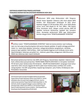 SERTIFIKASI KOMPETENSI PROFESI APOTEKER
PENGURUS DAERAH IKATAN APOTEKER INDONESIA ACEH 2014
Pelaksanaan SKPA yang dilaksanakan oleh Pengurus
Daerah Ikatan Apoteker Indonesia (IAI) Aceh adalah SKPA
terakhir, dan dilaksanakan bertetapan di akhir tahun
tepatnya tanggal 27-28 Desember 2014, acara SKPA dibuka
secara resmi oleh Bapak dr. M. Yani. MKes., PPK Kepala
Dinas Kesehatan Aceh, dengan jumlah peserta SKPA 60
apoteker termasuk diantaranya apoteker dari Sumatera
Utara, disamping pelaksanaan SKPA juga dilaksanakan
Seminar dengan tema “PENATALAKSANAAN DYSPEPSIA”
Pemilihan materi “PENATALAKSANAAN DYSPEPSIA” tidak lain karena keluhan nyeri lambung,
nyeri ulu hati yang sering disampaikan oleh pasien kepada apoteker di apotik sehingga pemilihan
materi ini, layak untuk apoteker komunitas, sebagai penambahan pengetahuan, membuka
wawasan agar apoteker lebih terfokus, tidak saja kepada tingginya asamlambung namun perlu
dipertimbangkan beberapa penyebab lain, makanan, gaya hidup, penggunaan obat khususnya
NSAID dan beberapa obat seperti Antibiotik
Bersamaan pelaksanaan Seminar dan SKPA oleh Pengurus Daerah Ikatan Apoteker Indonesia (IAI)
Aceh, dilaksanakan pula penyerahan PAPAN NAMA PRAKTIK APOTEKER ini merupakan komitmen
PD IAI Aceh untuk melaksanakan PO IAI Nomor : 005/PP.IAI/1418/VII/2014 mengingat mulai tahun
awal tahun 2015 seluruh anggota IAI ACEH sudah mulai melaksanakan sertifikasi diri sendiri,
mengumpulkan nilai SKP yang berfokus kepada tiga komponen yaitu Praktik, Pembelajaran dan
Pengabdian masyarakat
PD IAIAcehtelahmemperhitungkanbahwaPenyerahan
PapanNama PraktikApotekerdalamacaraSKPA ini,boleh
dikatakanakandiresponbaikanggotaIAIAceh,karena
sebelumpenyerahanPapanNamaPraktikApoteker ini,PD
IAIAceh,telahmengawali dengansurveysederhana,dan
direspon baik. Dalamacara SKPA ini,PenyerahanPapan
Nama Praktik Apotekersecarasimbolis, olehKepalaDinas
KesehatanAcehkepadaKetuaPDIAIAceh
 