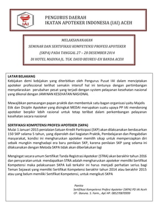 PENGURUS DAERAH
IKATAN APOTEKER INDONESIA (IAI) ACEH
MELAKSANANAKAN
SEMINAR DAN SERTIFIKASI KOMPETENSI PROFESI APOTEKER
(SKPA) PADA TANGGAL 27 – 28 DESEMBER 2014
DI HOTEL MADINA JL. TGK. DAUD BEUREU-EH BANDA ACEH
LATAR BELAKANG
Kebijakan demi kebijakan yang diterbitkan oleh Pengurus Pusat IAI dalam menciptakan
apoteker professional terlihat semakin intensif hal ini tentunya dengan pertimbangan
menyelaraskan perubahan pesat yang terjadi dengan system pelayanan kesehatan nasional
yang dikenal dengan JAMINAN KESEHATAN NASIONAL
Mewajibkan pemasangan papan praktik dan membentuk satu bagan organisasi yaitu Majelis
Etik dan Disiplin Apoteker yang disingkat MEDAI merupakan suatu upaya PP IAI mendorong
apoteker berpikir lebih rasional untuk tetap terlibat dalam perkembangan pelayanan
kesehatan secara nasional
SERTIFIKASI KOMPETENSI PROFESI APOTEKER (SKPA)
Mulai 1 Januari 2015 penialaian Satuan Kredit Partisipasi(SKP) akan dilaksanakan berdasarkan
150 SKP selama 5 tahun, yang diperoleh dari kegiatan Praktik, Pembelajaran dan Pengabdian
masyarakat, kondisi ini mengharuskan apoteker memilih sikap untuk mempersiapkan diri
sebaik mungkin menghadapi era baru penilaian SKP, karena penilaian SKP yang selama ini
dilaksanakan dengan Metoda SKPA tidak akan diberlakukan lagi
Mengingat secara umum Sertifikat Tanda RegistrasiApoteker (STRA) akan berakhir tahun 2016
dan persyaratan untuk mendapatkan STRA adalah mengharuskan apoteker memiliki Sertifikat
Kompetensi maka pelaksanaan SKPA kali terkahir ini harus menjadi perhatian serius bagi
Teman Sejawat yang memiliki Sertifikat Kompetensi berakhir tahun 2014 atau berakhir 2015
atau yang belum memiliki Sertifikat Kompetensi, untuk mengikuti SKPA
Panitia
Sertifikasi Kompetensi Profesi Apoteker (SKPA) PD IAI Aceh
CP : Baruna. S. Farm., Apt HP. 085270870999
 