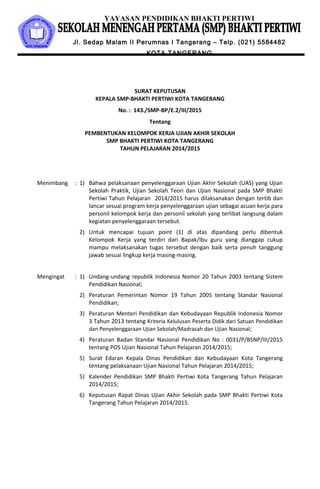 YAYASAN PENDIDIKAN BHAKTI PERTIWI
Jl. Sedap Malam II Perumnas I Tangerang – Telp. (021) 5584482
KOTA TANGERANG
SURAT KEPUTUSAN
KEPALA SMP-BHAKTI PERTIWI KOTA TANGERANG
No. : 143./SMP-BP/E.2/III/2015
Tentang
PEMBENTUKAN KELOMPOK KERJA UJIAN AKHIR SEKOLAH
SMP BHAKTI PERTIWI KOTA TANGERANG
TAHUN PELAJARAN 2014/2015
Menimbang : 1) Bahwa pelaksanaan penyelenggaraan Ujian Akhir Sekolah (UAS) yang Ujian
Sekolah Praktik, Ujian Sekolah Teori dan Ujian Nasional pada SMP Bhakti
Pertiwi Tahun Pelajaran 2014/2015 harus dilaksanakan dengan tertib dan
lancar sesuai program kerja penyelenggaraan ujian sebagai acuan kerja para
personil kelompok kerja dan personil sekolah yang terlibat langsung dalam
kegiatan penyelenggaraan tersebut.
2) Untuk mencapai tujuan point (1) di atas dipandang perlu dibentuk
Kelompok Kerja yang terdiri dari Bapak/Ibu guru yang dianggap cukup
mampu melaksanakan tugas tersebut dengan baik serta penuh tanggung
jawab sesuai lingkup kerja masing-masing.
Mengingat : 1) Undang-undang republik Indonesia Nomor 20 Tahun 2003 tentang Sistem
Pendidikan Nasional;
2) Peraturan Pemerintan Nomor 19 Tahun 2005 tentang Standar Nasional
Pendidikan;
3) Peraturan Menteri Pendidikan dan Kebudayaan Republik Indonesia Nomor
3 Tahun 2013 tentang Kriteria Kelulusan Peserta Didik dari Satuan Pendidikan
dan Penyelenggaraan Ujian Sekolah/Madrasah dan Ujian Nasional;
4) Peraturan Badan Standar Nasional Pendidikan No : 0031/P/BSNP/III/2015
tentang POS Ujian Nasional Tahun Pelajaran 2014/2015;
5) Surat Edaran Kepala Dinas Pendidikan dan Kebudayaan Kota Tangerang
tentang pelaksanaan Ujian Nasional Tahun Pelajaran 2014/2015;
5) Kalender Pendidikan SMP Bhakti Pertiwi Kota Tangerang Tahun Pelajaran
2014/2015;
6) Keputusan Rapat Dinas Ujian Akhir Sekolah pada SMP Bhakti Pertiwi Kota
Tangerang Tahun Pelajaran 2014/2015.
 