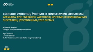 ENERGIJOS VARTOTOJŲ ŠVIETIMO IR KONSULTAVIMO SUSITARIMAI
ATASKAITA APIE ENERGIJOS VARTOTOJŲ ŠVIETIMO IR KONSULTAVIMO
SUSITARIMŲ ĮGYVENDINIMĄ 2020 METAIS
Ataskaitos rengėjai:
Energijos vartojimo efektyvumo skyrius
Agnė Stonienė
Laura Juršėnaitė
dr. Karolis Januševičius (ataskaitos rengimo vadovas)
2021
 
