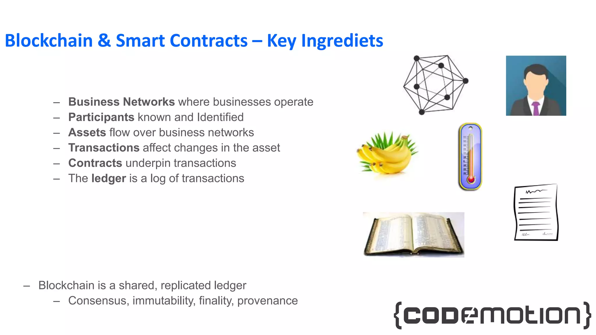 Blockchain & Smart Contracts – Key Ingrediets
– Business Networks where businesses operate
– Participants known and Identified
– Assets flow over business networks
– Transactions affect changes in the asset
– Contracts underpin transactions
– The ledger is a log of transactions
– Blockchain is a shared, replicated ledger
– Consensus, immutability, finality, provenance