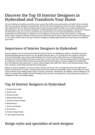 Discover the Top 10 Interior Designers in
Hyderabad and Transform Your Home
Are you looking to transform your home into a space that reflects your personality and style? Look no further
than the top interior designers in Hyderabad. Not only do these professionals have an eye for design, but they
also understand how to create functional spaces that meet your specific needs. From modern minimalist to
classic elegance, the top 10 interior designers in Hyderabad have the talent and expertise to bring your vision to
life. With their help, you can turn your home into a haven that not only looks beautiful but also feels
comfortable and welcoming. So, whether you're looking to revamp your living room, kitchen, or bedroom,
these interior designers will work with you every step of the way to create a space that you'll love coming home
to. Let's take a closer look at the top 10 interior designers in Hyderabad and discover how they can transform
your home.
Importance of Interior Designers in Hyderabad
Interior design is the art and science of enhancing the interior of a building to achieve a healthier and more
aesthetically pleasing environment for the people using the space. It is a profession that requires creativity,
technical knowledge, and a deep understanding of the client's needs and preferences. In Hyderabad, the
demand for interior designers has been on the rise in recent years due to the increasing number of people who
are looking to transform their homes into beautiful and functional spaces. Interior designers in Hyderabad
have the expertise and experience to create unique designs that reflect the client's style and personality while
also creating a comfortable and functional living space.
Hiring an interior designer can save you time, money, and stress. They can help you choose the right colors,
fabrics, and furniture to create a cohesive look that fits your lifestyle and budget. They can also help you avoid
costly mistakes by providing expert advice on layout, materials, and finishes. In addition, interior designers can
help you navigate the complex world of building codes, permits, and regulations, ensuring that your project is
completed on time and within budget.
Top 10 Interior Designers in Hyderabad
1. Design House India
2. Studio Lotus
3. Kreative House
4. Shilpa Reddy Design
5. Prashant Interior Design
6. RAK Interiors
7. Spaces and Design
8. De Panache
9. Cee Bee Design Studio
10. The Purple Ink Studio
Design styles and specialties of each designer
 
