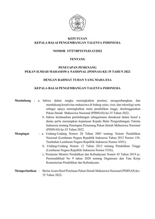 KEPUTUSAN
KEPALA BALAI PENGEMBANGAN TALENTA INDONESIA
NOMOR 33727/BPTI/TI.03.13/2022
TENTANG
PENETAPAN PEMENANG
PEKAN ILMIAH MAHASISWA NASIONAL (PIMNAS) KE-35 TAHUN 2022
DENGAN RAHMAT TUHAN YANG MAHA ESA
KEPALA BALAI PENGEMBANGAN TALENTA INDONESIA
Menimbang : a. bahwa dalam rangka meningkatkan prestasi, mengembangkan, dan
mendukung kreativitas mahasiswa di bidang sains, riset, dan teknologi serta
sebagai upaya meningkatkan mutu pendidikan tinggi, diselenggarakan
Pekan Ilmiah Mahasiswa Nasional (PIMNAS) ke-35 Tahun 2022;
b. bahwa berdasarkan pertimbangan sebagaimana dimaksud dalam huruf a
diatas perlu menetapkan keputusan Kepala Balai Pengembangan Talenta
Indonesia tentang Penetapan Pemenang Pekan Ilmiah Mahasiswa Nasional
(PIMNAS) ke-35 Tahun 2022.
Mengingat : a. Undang-Undang Nomor 20 Tahun 2003 tentang Sistem Pendidikan
Nasional (Lembaran Negara Republik Indonesia Tahun 2012 Nomor 158,
Tambahan Lembaran Negara Republik Indonesia Nomor 4301);
b. Undang-Undang Nomor 12 Tahun 2012 tentang Pendidikan Tinggi
(Lembaran Negara Republik Indonesia Nomor 5336);
c. Peraturan Menteri Pendidikan dan Kebudayaan Nomor 45 Tahun 2019 jo.
Permendikbud No 9 tahun 2020 tentang Organisasi dan Tata Kerja
Kementerian Pendidikan dan Kebudayaan.
Memperhatikan : Berita Acara Hasil Penilaian Pekan Ilmiah Mahasiswa Nasional (PIMNAS) ke-
35 Tahun 2022.
 