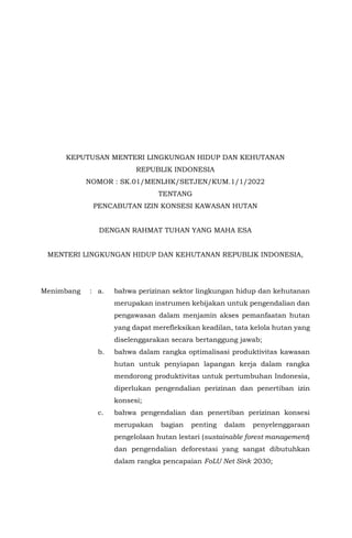 KEPUTUSAN MENTERI LINGKUNGAN HIDUP DAN KEHUTANAN
REPUBLIK INDONESIA
NOMOR : SK.01/MENLHK/SETJEN/KUM.1/1/2022
TENTANG
PENCABUTAN IZIN KONSESI KAWASAN HUTAN
DENGAN RAHMAT TUHAN YANG MAHA ESA
MENTERI LINGKUNGAN HIDUP DAN KEHUTANAN REPUBLIK INDONESIA,
Menimbang : a. bahwa perizinan sektor lingkungan hidup dan kehutanan
merupakan instrumen kebijakan untuk pengendalian dan
pengawasan dalam menjamin akses pemanfaatan hutan
yang dapat merefleksikan keadilan, tata kelola hutan yang
diselenggarakan secara bertanggung jawab;
b. bahwa dalam rangka optimalisasi produktivitas kawasan
hutan untuk penyiapan lapangan kerja dalam rangka
mendorong produktivitas untuk pertumbuhan Indonesia,
diperlukan pengendalian perizinan dan penertiban izin
konsesi;
c. bahwa pengendalian dan penertiban perizinan konsesi
merupakan bagian penting dalam penyelenggaraan
pengelolaan hutan lestari (sustainable forest management)
dan pengendalian deforestasi yang sangat dibutuhkan
dalam rangka pencapaian FoLU Net Sink 2030;
 
