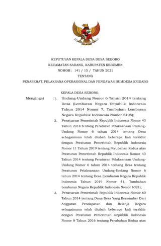 KEPUTUSAN KEPALA DESA DESA SEBORO
KECAMATAN SADANG, KABUPATEN KEBUMEN
NOMOR : 141 / 15 / TAHUN 2021
TENTANG
PENASEHAT, PELAKSANA OPERASIONAL DAN PENGAWAS BUMDESA KRIDABO
KEPALA DESA SEBORO,
Mengingat :1. Undang-Undang Nomor 6 Tahun 2014 tentang
Desa (Lembaran Negara Republik Indonesia
Tahun 2014 Nomor 7, Tambahan Lembaran
Negara Republik Indonesia Nomor 5495);
2. Peraturan Pemerintah Republik Indonesia Nomor 43
Tahun 2014 tentang Peraturan Pelaksanaan Undang-
Undang Nomor 6 tahun 2014 tentang Desa
sebagaimana telah diubah beberapa kali terakhir
dengan Peraturan Pemerintah Republik Indonesia
Nomor 11 Tahun 2019 tentang Perubahan Kedua atas
Peraturan Pemerintah Republik Indonesia Nomor 43
Tahun 2014 tentang Peraturan Pelaksanaan Undang-
Undang Nomor 6 tahun 2014 tentang Desa tentang
Peraturan Pelaksanaan Undang-Undang Nomor 6
tahun 2014 tentang Desa (Lembaran Negara Republik
Indonesia Tahun 2019 Nomor 41, Tambahan
Lembaran Negara Republik Indonesia Nomor 6321);
3. Peraturan Pemerintah Republik Indonesia Nomor 60
Tahun 2014 tentang Dana Desa Yang Bersumber Dari
Anggaran Pendapatan dan Belanja Negara
sebagaimana telah diubah beberapa kali terakhir
dengan Peraturan Pemerintah Republik Indonesia
Nomor 8 Tahun 2016 tentang Perubahan Kedua atas
 