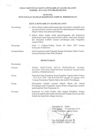SURAT KEPUTUSAN KETUA PENGADILAN AGAMA KLATEN
NOMOR : Wl1-4241 2970 /IIK.00.81DU2014
TENTANG
PENUNJfTKAN MAJELIS I{AKIM DAN JADWAL PERSIDANGAN
Menimbang
Mengingat
Memperhatikan
Menetapkan
Perlama
Kedua
Ketiga
Keernpat
KETTTA PENGADILAN AGAMA KLATEN
: a. Bahwa dalam rangka pelaksanaan tugas memeriksa, rnengadili serta
memutus perkara- perkara yang diterima dipandang perlu ditetapkan
Majelis Hakim dan jadwal persidangan.
b. Bahwa dalam rangka untuk penyoienggataan dan kelancaran
pelaksanaan tugas-tugas penyelesaian perkara, maka perlu ditunjuk
dan ditetapkan kernbali susunan persidangan pada Pengadilan
Agama l(laten.
Pasal 1l Undang-Undang Nomor 48 Tahun 2AA9 tentang
Kekuasaan Kehakiman.
Hasil Keputusan rapat Pirnpinan dengan Koordinasi Hakim Senior,
Panitera/Sekretaris dan Wakil Panitera.
MEMUTUSKAN
STIRAT KEPUTUSAN KETUA PENGADILAN AGAMA
KLATEN TENTANG PENLTNJUKAN MAIELiS HAKIM DAN
JADWAL PERSIDANGAN.
Mencabut Surat Keputusan Ketua Pegadilan Agama Klaten Nomor
. W11-A241 2569 i HK.00.8/yIIIl20I4 tanggal 18 Agustus 20i4
Tentang Penunjukan Majelis Hakim dan Jadwal Persidangan.
Menetapkan kernbali susunan Majelis Hakim dan Jadwal
Persidangan pada Pengadilan Agama Klaten sebagaimana tersebut
pada larnpiran Surat Keputusan ini.
Keputusan ini mulai berlaku sejak tanggal ditetapkan, dengan
ketentuan apabila dikemudian hari ternyata terdapat kekeliruan akan
diubah dan diperbaiki sebagai rnestinya.
Ditetapkan di : Klaten
NiP. 19590
 