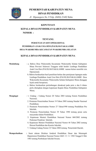 PEMERINTAH KABUPATEN MUNA
DINAS PENDIDIKAN
Jl. Dipanegoro No. 9 Telp. (0403) 21402 Raha
KEPUTUSAN
KEPALA DINAS PENDIDIKAN KABUPATEN MUNA
NOMOR :
TENTANG
PERSETUJUAN IZIN OPERASIONAL
PENDIDIKAN ANAK USIA DINI (PAUD) BATAKALAMBE
DESA WAKORUMBA KECAMATAN WAKORUMBA SELATAN
KEPALA DINAS PENDIDIKAN KABUPATEN MUNA
Menimbang : a. Bahwa Desa Wakorumba Kecamatan Wakorumba Selatan Kabupaten
Muna Provinsi Sulawesi Tenggara telah berdiri Lembaga Pendidikan
Anak Usia Dini (PAUD) BATAKALAMBE namun belum memiliki izin
Operasional;
b. Bahwa berdasarkan hasil penelitian berkas dan peninjauan lapangan maka
Lembaga Pendidikan Anak Usia Dini (PAUD) BATAKALAMBE Desa
Wakorumba Kecamatan Wakorumba Selatan Kabupaten Muna dianggap
layak untuk beroperasi;
c. Bahwa berdasarkan pertimbangan dimaksud pada poin a dan b diatas
perlu ditetapkan dengan keputusan Kepala Dinas Pendidikan Kabupaten
Muna;
Mengingat : 1. Undang - Undang Nomor 20 Tahun 2003 tentang Sistem Pendidikan
Nasional;
2. Peraturan Pemerintahan Nomor 19 Tahun 2005 tentang Standar Nasional
Pendidikan;
3. Peraturan Pemerintahan Nomor 27 Tahun1990 tentang Pendidikan Pra
Sekolah;
4. Peraturan Pemerintahan Nomor 39 Tahun 1990 tentang peran serta
masyarakat dalam Pendidikan;
5. Keputusan Menteri Pendidikan Nasional Nomor 060/2002 tentang
Pedoman Pendirian Sekolah;
6. Keputusan Menteri Pendidikan Nasional Nomor 44 Tahun 2002 tentang
Dewan Pendidikan dan Komite Sekolah;
7. Undang-Undang Nomor 32 Tahun 2004 tentang Pemerintah Daerah;
Memperhatikan : Surat edaran Direktur Jenderal Pendidikan Dasar dan Menengah
Departemen Pendidikan Nasional Nomor 6465 / C / I / 1983 Tanggal 4 Mei
1983 tentang Pembukaan Sekolah Swasta.
 