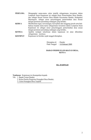PERTAMA Mengangkat nama-nama calon terpilih sebagaimana tercantum dalam 
Lampiran Surat Keputusan ini sebagai Kaur Pemerintahan Desa Dander, 
dan sebagai Kasun Nemon Desa Dander Kecamatan Dander, Kabupaten 
Bojonegoro. sebagai unsur penyelenggara pemerintahan desa Sesuai 
dengan peraturan perundang-undangan yang berlaku. 
KEDUA Memberikan tugas, kewenangan, Kewajiban dan tanggung jawab serta hak-haknya 
kepada nama-nama sebagaimana tercantum dalam Lampiran Surat 
Keputusan ini sebagai unsur penyelenggara pemerintahan desa sesuai 
dengan peraturan perundang-undangan yang berlaku. 
KETIGA Apabila terdapat kekeliruan dalam keputusan ini akan dibetulkan 
sebagaimana mestinya. 
KEEMPAT Keputusan ini berlaku sejak tanggal ditetapkan. 
Ditetapkan di : Dander 
Pada Tanggal : 14 Februari 2009 
BADAN PERMUSYAWARATAN DESA, 
KETUA 
Drs. DARMAJI 
Tembusan : Keputusan ini disampaikan kepada 
Yth. 1. Bapak Camat Dander; 
2. Ketua Panitia Pengisian Perangkat Desa Dander; 
3. Calon Perangkat Desa Terpilih 
2 
 