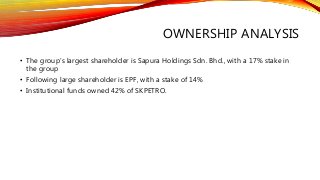 OWNERSHIP ANALYSIS
• The group’s largest shareholder is Sapura Holdings Sdn. Bhd., with a 17% stake in
the group
• Following large shareholder is EPF, with a stake of 14%
• Institutional funds owned 42% of SKPETRO.
 