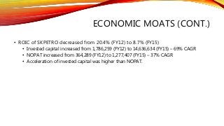 ECONOMIC MOATS (CONT.)
• ROIC of SKPETRO decreased from 20.4% (FY12) to 8.7% (FY15)
• Invested capital increased from 1,786,259 (FY12) to 14,636,634 (FY15) – 69% CAGR
• NOPAT increased from 364,289 (FY12) to 1,277,407 (FY15) – 37% CAGR
• Acceleration of invested capital was higher than NOPAT.
 