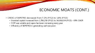 ECONOMIC MOATS (CONT.)
• CROIC of SKPETRO decreased from 7.2% (FY12) to 1.8% (FY15)
• Invested capital increased from 1,786,259 (FY12) to 14,636,634 (FY15) – 69% CAGR
• FCFF was volatile and capex has been increasing every year
• Efficiency of SKPETRO in generating cash was poor.
 