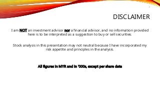 DISCLAIMER
I am NOT an investment advisor nor a financial advisor, and no information provided
here is to be interpreted as a suggestion to buy or sell securities.
Stock analysis in this presentation may not neutral because I have incorporated my
risk appetite and principles in the analysis.
All figures in MYR and in '000s, except per share data
2
 