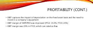 PROFITABILITY (CONT.)
• EBIT captures the impact of depreciation on the fixed asset base and the need to
invest in a company’s equipment
• EBIT margin of SKPETRO was improved (FY12: 15.3%; FY15: 23%)
• EBIT margin was 23% in FY15, which can rated as Baa.
 