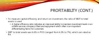 PROFITABILITY (CONT.)
• To measure capital efficiency and return on investment, the ratio of EBIT to total
assets is used
• A higher efficiency ratio indicates an improved ability to maintain investment levels in an
oilfield services company’s fleet and equipment which often is an important
differentiating factor for customers
• EBIT to total assets was 6.6% in FY15 (ranged from 6.2% to 7%), which can rated as
Ba.
 