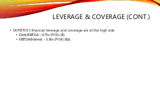 LEVERAGE & COVERAGE (CONT.)
• SKPETRO’s financial leverage and coverage are at the high side
• Debt/EBITDA – 4.75x (FY15) (B)
• EBITDA/Interest – 5.36x (FY14) (Ba).
 