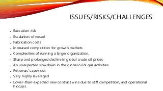 ISSUES/RISKS/CHALLENGES
• Execution risk
• Escalation of vessel
• Fabrication costs
• Increased competition for growth markets
• Complexities of running a larger organization.
• Sharp and prolonged decline in global crude oil prices
• An unexpected slowdown in the global oil & gas activities
• Petronas’ capex cut
• Very highly leveraged
• Lower-than-expected new contract wins due to stiff competition, and operational
hiccups.
 
