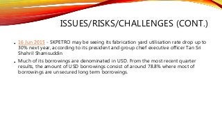 ISSUES/RISKS/CHALLENGES (CONT.)
• 16 Jun 2015 - SKPETRO may be seeing its fabrication yard utilisation rate drop up to
30% next year, according to its president and group chief executive officer Tan Sri
Shahril Shamsuddin
• Much of its borrowings are denominated in USD. From the most recent quarter
results, the amount of USD borrowings consist of around 78.8% where most of
borrowings are unsecured long term borrowings.
 