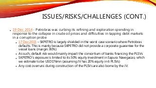 ISSUES/RISKS/CHALLENGES (CONT.)
• 19 Dec 2014 - Petrobras was curbing its refining and exploration spending in
response to the collapse in crude oil prices and difficulties in tapping debt markets
in a corruption probe
• 17 Dec 2015 – SKPETRO is largely shielded in the worst case scenario where Petrobras
defaults. This is mainly because SKPETRO did not provide a corporate guarantee for the
vessel loans (margin: 80%)
• As such, default risk would mainly impact the consortium of banks financing the PLSVs
• SKPETRO’s exposure is limited to its 50% equity investment in Sapura Navegacao, which
we estimate to be USD176mn (assuming JV has 20% equity in 6 PLSVs)
• Any cost overruns during construction of the PLSVs are also borne by the JV.
 