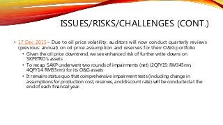 ISSUES/RISKS/CHALLENGES (CONT.)
• 17 Dec 2015 – Due to oil price volatility, auditors will now conduct quarterly reviews
(previous: annual) on oil price assumption and reserves for their O&G portfolio
• Given the oil price downtrend, we see enhanced risk of further write downs on
SKPETRO’s assets
• To recap, SAKP underwent two rounds of impairments (net) (2QFY15: RM345mn,
4QFY14: RM55mn) for its O&G assets
• It remains status quo that comprehensive impairment tests (including change in
assumptions for production cost, reserves, and discount rate) will be conducted at the
end of each financial year.
 