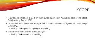 SCOPE
• Figures and ratios are based on the figures reported in Annual Report or the latest
Q4 Quarterly Report (QR)
• Unless there is a need, this analysis will not include financial figures reported in Q1,
Q2 and Q3
• I will provide QR result highlights in my blog
• Valuation is not covered in this analysis
• I will provide valuation in my blog.
 