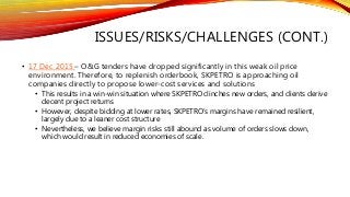 ISSUES/RISKS/CHALLENGES (CONT.)
• 17 Dec 2015 – O&G tenders have dropped significantly in this weak oil price
environment. Therefore, to replenish orderbook, SKPETRO is approaching oil
companies directly to propose lower-cost services and solutions
• This results in a win-win situation where SKPETRO clinches new orders, and clients derive
decent project returns
• However, despite bidding at lower rates, SKPETRO’s margins have remained resilient,
largely due to a leaner cost structure
• Nevertheless, we believe margin risks still abound as volume of orders slows down,
which would result in reduced economies of scale.
 