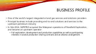 BUSINESS PROFILE
• One of the world's largest integrated oil and gas services and solutions providers
• Principal business include providing end-to-end solutions and services to the
upstream petroleum industry
• In Feb 2014, SKPETRO acquired the Malaysian operations of Newfield Exploration,
and became an upstream operator
• Full exploration, development and production capabilities as well as participating
interests in several production-sharing contracts and an alliance arrangement.
 
