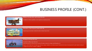 BUSINESS PROFILE (CONT.)
Offshore Construction and Subsea Services
•installation of offshore platforms, marine pipelines and subsea services
Fabrication, Hook-Up and Commissioning
•Engineering, procurement, construction and commissioning services
Drilling and Energy Services
•Provisions of drilling rigs and services;
•Oilfield development and production, leasing of floating, production, storage and offloading; and
•Repairs and refurbishment of industrial gas turbines, supply, installation, commissioning and maintenance of point-of-sale systems for petrol stations and asset
management services for offshore installations.
 