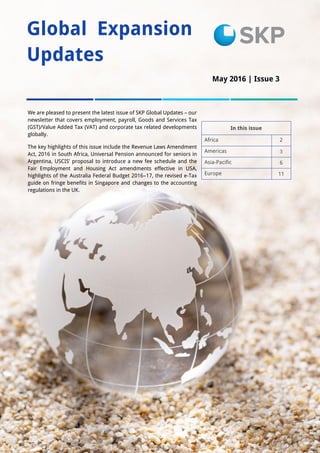 1
Global Expansion
Updates
In this issue
Africa 2
Americas 3
Asia-Pacific 6
Europe 11
We are pleased to present the latest issue of SKP Global Updates – our
newsletter that covers employment, payroll, Goods and Services Tax
(GST)/Value Added Tax (VAT) and corporate tax related developments
globally.
The key highlights of this issue include the Revenue Laws Amendment
Act, 2016 in South Africa, Universal Pension announced for seniors in
Argentina, USCIS’ proposal to introduce a new fee schedule and the
Fair Employment and Housing Act amendments effective in USA,
highlights of the Australia Federal Budget 2016–17, the revised e-Tax
guide on fringe benefits in Singapore and changes to the accounting
regulations in the UK.
May 2016 | Issue 3
Issue 1
 