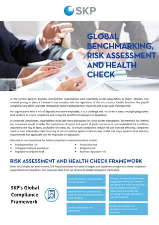 GLOBAL
BENCHMARKING,
RISK ASSESSMENT
AND HEALTH
CHECK
In the current dynamic business environment, organisations work seamlessly across geographies to deliver services. This
involves putting in place a framework that complies with the regulations of the host country. Certain functions like payroll
compliance and other corporate compliances require dedicated time, resources and a high level of competence.
For organisations with a mix of deputed and native employees, it is a challenge and risk to work across multiple geographies
(and vendors) to ensure compliance and receive the benefits of employees on deputation.
In corporate compliances, organisations must take extra precautions for cross-border transactions. Furthermore, for indirect
tax, companies should consider the implications of import and export of goods and services, and understand the conditions
attached to the levy of taxes, availability of credits, etc. To ensure compliance, reduce risk and increase efficiency, companies
need to have independent benchmarking of current policies against a best-in-class model that maps dynamic local statutory
requirements with applicable laws for employees on deputation.
Risks due to non-compliance for Indian companies in overseas locations include:
SKP’s Global
Compliance
Framework
RISK ASSESSMENT AND HEALTH CHECK FRAMEWORK
Given this complex tax environment, SKP helps businesses formulate strategies and implement measures to meet compliance
requirements and deadlines. Our measures stem from our structured Global Compliance Framework.
 Employment law risk
 Unhappy employee population
 Regulatory compliance risk
 Prosecution risk
 Budgetary risk
 Business reputation risk
Meet with clients to understand the
business structure
Apply the relevant country tax and
social tax laws including compliances
to the company
Conduct independent risk
assessments
Finalise the positions and
remediation plans in case of
deviations
Vetting of compliance requirements
and position matrix by in-country
specialists from Nexia International, a
leading worldwide network of
independent accounting and
consulting firms with 600 offices in
over 100 countries
 