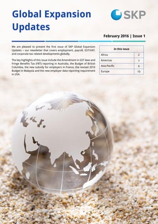 1
Global Expansion
Updates
In this issue
Africa 2
Americas 3
Asia-Pacific 6
Europe 10
We are pleased to present the first issue of SKP Global Expansion
Updates – our newsletter that covers employment, payroll, GST/VAT,
and corporate tax related developments globally.
The key highlights of this issue include the Amendment in GST laws and
Fringe Benefits Tax (FBT) reporting in Australia, the Budget of British
Columbia, the new subsidy for employers in France, the revised 2016
Budget in Malaysia and the new employer data reporting requirement
in USA.
February 2016 | Issue 1
Issue 1
 