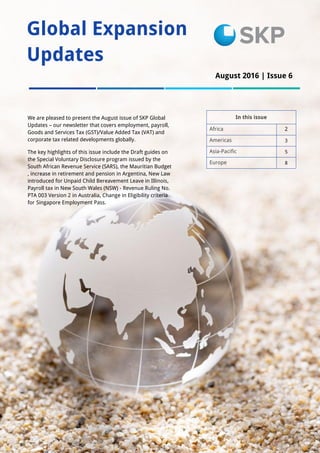 1
Global Expansion
Updates
In this issue
Africa 2
Americas 3
Asia-Pacific 5
Europe 8
We are pleased to present the August issue of SKP Global
Updates – our newsletter that covers employment, payroll,
Goods and Services Tax (GST)/Value Added Tax (VAT) and
corporate tax related developments globally.
The key highlights of this issue include the Draft guides on
the Special Voluntary Disclosure program issued by the
South African Revenue Service (SARS), the Mauritian Budget
, increase in retirement and pension in Argentina, New Law
introduced for Unpaid Child Bereavement Leave in Illinois,
Payroll tax in New South Wales (NSW) - Revenue Ruling No.
PTA 003 Version 2 in Australia, Change in Eligibility criteria
for Singapore Employment Pass.
August 2016 | Issue 6
 