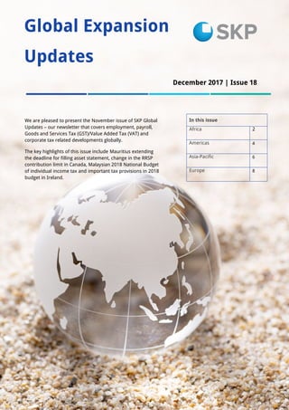 1
Global Expansion
Updates
In this issue
Africa 2
Americas 4
Asia-Pacific 6
Europe 8
We are pleased to present the November issue of SKP Global
Updates – our newsletter that covers employment, payroll,
Goods and Services Tax (GST)/Value Added Tax (VAT) and
corporate tax related developments globally.
The key highlights of this issue include Mauritius extending
the deadline for filling asset statement, change in the RRSP
contribution limit in Canada, Malaysian 2018 National Budget
of individual income tax and important tax provisions in 2018
budget in Ireland.
December 2017 | Issue 18
 