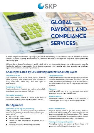GLOBAL
PAYROLL AND
COMPLIANCE
SERVICES
Challenges Faced by CFOs Having International Employees
In today’s competitive environment, expanding beyond India to take advantage of favourable resources and markets is an absolute
necessity. Companies expanding overseas need to take extra care with respect to the applicable compliances, especially when they
relate to employees.
With more than a decade of experience, we provide a single hub for payroll processing, statutory and regulatory compliances and a
helpdesk for employees across countries. We combine our experience in tax consulting with robust processing and compliance
capabilities which allow you to focus on your business.
Compliance issues
Legal compliances can be difficult as each country’s labour law
differs significantly from another. While some countries are
overly bureaucratic, others may have laws open to
interpretation.
Adapting to changes
Adapting to frequent changes in tax regulations in multiple
countries can prove to be a serious challenge.
Non-uniform practice
Non-uniform practices followed by multiple vendors leads to
divergence in reporting formats and incompatibility with ERP.
Employee mobility
Creating a sustainable framework to manage payroll process like
calculation of taxable salary, income tax, social security tax, net
salaries, etc. of employees travelling to client locations for short-
term assignments may be time-consuming requires specialised
knowledge.
Expansion
Identifying suitable agencies for new regions/countries may be
expensive, time-consuming and troublesome.
Multiple vendors
Multiple payroll vendors in different countries may result in
information gaps, bureaucracy issues and language barriers.
Our Approach
Initial set up and regular processing
Setting up payroll in a new country can be very cumbersome
and frustrating. We help you streamline the process through our
expert view on:
 Input and output formats
 Timelines for the input and output
 Calculation of taxes, social security, and periodic statutory
compliance
 Setting up of process to handle change instructions
Process Health Check
Analysis of the ‘as is’ process in light of the country-specific tax
provisions which helps identify risks in the existing process and
due to non-compliances. Our customised Health Check finalises
the position and remediation plan in case of deviations and also
provides a ‘should be’ position matrix for future reference.
Tracking and analysis of updates
We regularly monitor and analyse significant changes and
updates to proactively help you manage your needs.
 