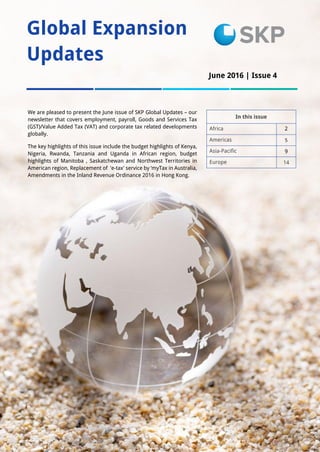 1
Global Expansion
Updates
In this issue
Africa 2
Americas 5
Asia-Pacific 9
Europe 14
We are pleased to present the June issue of SKP Global Updates – our
newsletter that covers employment, payroll, Goods and Services Tax
(GST)/Value Added Tax (VAT) and corporate tax related developments
globally.
The key highlights of this issue include the budget highlights of Kenya,
Nigeria, Rwanda, Tanzania and Uganda in African region, budget
highlights of Manitoba , Saskatchewan and Northwest Territories in
American region, Replacement of 'e-tax' service by ‘myTax in Australia,
Amendments in the Inland Revenue Ordinance 2016 in Hong Kong.
June 2016 | Issue 4
Issue 1
 