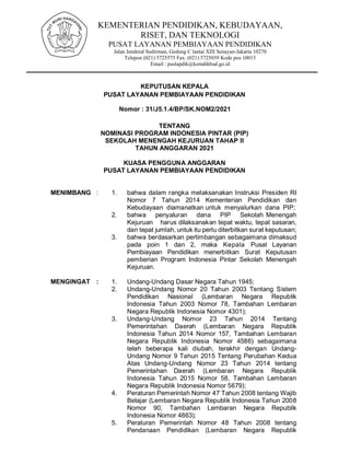 KEMENTERIAN PENDIDIKAN, KEBUDAYAAN,
RISET, DAN TEKNOLOGI
PUSAT LAYANAN PEMBIAYAAN PENDIDIKAN
Jalan Jenderal Sudirman, Gedung C lantai XIII Senayan-Jakarta 10270
Telepon (021) 5725575 Fax. (021) 5725039 Kode pos 10013
Email : puslapdik@kemdikbud.go.id
KEPUTUSAN KEPALA
PUSAT LAYANAN PEMBIAYAAN PENDIDIKAN
Nomor : 31/J5.1.4/BP/SK.NOM2/2021
TENTANG
NOMINASI PROGRAM INDONESIA PINTAR (PIP)
SEKOLAH MENENGAH KEJURUAN TAHAP II
TAHUN ANGGARAN 2021
KUASA PENGGUNA ANGGARAN
PUSAT LAYANAN PEMBIAYAAN PENDIDIKAN
MENIMBANG : 1. bahwa dalam rangka melaksanakan Instruksi Presiden RI
Nomor 7 Tahun 2014 Kementerian Pendidikan dan
Kebudayaan diamanatkan untuk menyalurkan dana PIP;
2. bahwa penyaluran dana PIP Sekolah Menengah
Kejuruan harus dilaksanakan tepat waktu, tepat sasaran,
dan tepat jumlah, untuk itu perlu diterbitkan surat keputusan;
3. bahwa berdasarkan pertimbangan sebagaimana dimaksud
pada poin 1 dan 2, maka Kepala Pusat Layanan
Pembiayaan Pendidikan menerbitkan Surat Keputusan
pemberian Program Indonesia Pintar Sekolah Menengah
Kejuruan.
MENGINGAT : 1. Undang-Undang Dasar Negara Tahun 1945;
2. Undang-Undang Nomor 20 Tahun 2003 Tentang Sistem
Pendidikan Nasional (Lembaran Negara Republik
Indonesia Tahun 2003 Nomor 78, Tambahan Lembaran
Negara Republik Indonesia Nomor 4301);
3. Undang-Undang Nomor 23 Tahun 2014 Tentang
Pemerintahan Daerah (Lembaran Negara Republik
Indonesia Tahun 2014 Nomor 157, Tambahan Lembaran
Negara Republik Indonesia Nomor 4586) sebagaimana
telah beberapa kali diubah, terakhir dengan Undang-
Undang Nomor 9 Tahun 2015 Tentang Perubahan Kedua
Atas Undang-Undang Nomor 23 Tahun 2014 tentang
Pemerintahan Daerah (Lembaran Negara Republik
Indonesia Tahun 2015 Nomor 58, Tambahan Lembaran
Negara Republik Indonesia Nomor 5679);
4. Peraturan Pemerintah Nomor 47 Tahun 2008 tentang Wajib
Belajar (Lembaran Negara Republik Indonesia Tahun 2008
Nomor 90, Tambahan Lembaran Negara Republik
Indonesia Nomor 4863);
5. Peraturan Pemerintah Nomor 48 Tahun 2008 tentang
Pendanaan Pendidikan (Lembaran Negara Republik
 