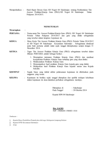 Memperhatikan : Hasil Rapat Dewan Guru SD Negeri 04 Sukabanjar. tentang Pembentukan Tim 
Assesor Penilaian Kinerja Guru (PKG) SD Negeri 04 Sukabanjar Tahun 
Pelajaran 2014/2015. 
MEMUTUSKAN 
Menetapkan : 
PERTAMA : Nama-nama Tim Assesor Penilaian Kinerja Guru (PKG) SD Negeri 04 Sukabanjar 
Periode Tahun Pelajaran 2014/2015 dan guru yang dinilai sebagaimana 
yang tersebut dalam lampiran keputusan ini. 
KEDUA : Masa Kerja Tim Assesor Penilaian Kinerja Guru (PKG) Periode Tahun 2014/2015 
di SD Negeri 04 Sukabanjar Kecamatan Sidomulyo . Sebagaimana dimaksud 
pada butir pertama adalah mulai sejak tanggal ditetapkannya sampai dengan 31 
Desember 2014. 
KETIGA : Tugas Tim Assesor Penilaian Kinerja Guru (PKG) sebagaimana tersebut dalam 
Diktum PERTAMA adalah Sebagai berikut : 
1. Menyiapkan instrumen Penilaian Kinerja Guru (PKG) dan membuat 
kesepakatan Penilaian Kinerja Guru terhadap guru yang akan dinilai. 
2. Melaksanakan Penilaian Kinerja Guru 
3. Menyampaikan hasil penilaian Kinerja Guru kepada guru yang dinilai. 
4. Melaporkan hasil Penilaian Kinerja Guru kepada atasan atau Kepala 
Sekolah. 
KEEMPAT : Segala biaya yang timbul akibat pelaksanaan keputusan ini dibebankan pada 
anggaran yang sesuai. 
KELIMA : Keputusan ini berlaku sejak tanggal ditetapkan dan apabila terdapat kekeliruan 
dalam keputusan ini akan diadakan perbaikan sebagaimana mestinya; 
Ditetapkan di : Sukabanjar 
Pada Tanggal : 20 Oktober 2014 
Kepala SDN 04 Sukabanjar 
Drs. SAGIO 
NIP : 19600201 198403 1 014 
Tembusan : 
1. Kepala Dinas Pendidikan Pemuda dan olah raga Kabupaten Lampung Selatan 
2. Kepala UPTD Kecamatan Sidomulyo 
3. Arsip. 
 