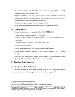 Jurusan Ilmu Komputer IPB SKPL - AKKSES Halaman 12 dari 19
Dokumen ini dan informasi yang dimilikinya adalah milik Jurusan Ilmu Komputer IPB dan bersifat rahasia. Dilarang untuk me-
reproduksi dokumen ini tanpa diketahui oleh Jurusan Ilmu Komputer IPB.
• Informasi nominal kurs yang ditampilkan hanya untuk mata uang rupiah Indonesia (IDR)
dalam satu satuan dolar Amerika (USD).
• Operasi aritmatika dasar yang tersedia adalah operasi aritmatika penjumlahan,
pengurangan, perkalian, dan pembagian di mana untuk setiap operasi, operasi hanya
berlaku untuk dua buah operan dan satu buah operator.
• Kedua operan berupa bilangan bulat atau bilangan desimal.
• Hasil operasi aritmatika berupa sebuah bilangan bulat atau bilangan desimal.
2.5 Lingkup Operasi
Perangkat lunak pada sisi server yang dibutuhkan oleh AKKSES adalah:
• Sistem operasi : Microsof® Windows 95/98/NT/2000/XP
• Web server: Microsoft® Personal Web Server (PWS), Microsoft® Internet Information
Server (IIS)
• Scripting language: Microsoft® Active Server Pages (ASP)
• DBMS: Microsoft® Access
Perangkat lunak pada sisi client yang dibutuhkan oleh AKKSES adalah:
• Sistem operasi: Microsoft® Windows 95/98/NT/2000/XP, Linux®2
, UNIX®3
, MacOS,
BeOS
• Penjelajah situs (web browser) berbasis grafis atau teks: Microsoft® Internet Explorer,
Netscape®4
Navigator, Opera, Modzilla, Konqueror, Nautilus, Lynx
3 Deskripsi Rinci Kebutuhan
3.1 Kebutuhan Antarmuka Eksternal
Kebutuhan antarmuka eksternal pada perangkat lunak AKKSES mencakup kebutuhan
antarmuka pemakai, antarmuka perangkat keras, dan antarmuka perangkat lunak.
2
Linux® adalah merk terdaftar dari Linus Torvalds
3
UNIX® adalah merk dagang terdaftar dari Novell
4
Netscape® adalah merk dagang terdaftar dari Netscape Communications Corporation
 