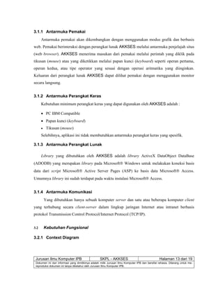 Jurusan Ilmu Komputer IPB SKPL - AKKSES Halaman 13 dari 19
Dokumen ini dan informasi yang dimilikinya adalah milik Jurusan Ilmu Komputer IPB dan bersifat rahasia. Dilarang untuk me-
reproduksi dokumen ini tanpa diketahui oleh Jurusan Ilmu Komputer IPB.
3.1.1 Antarmuka Pemakai
Antarmuka pemakai akan dikembangkan dengan menggunakan modus grafik dan berbasis
web. Pemakai berinteraksi dengan perangkat lunak AKKSES melalui antarmuka penjelajah situs
(web browser). AKKSES menerima masukan dari pemakai melalui perintah yang diklik pada
tikusan (mouse) atau yang diketikkan melalui papan kunci (keyboard) seperti operan pertama,
operan kedua, atau tipe operator yang sesuai dengan operasi aritmatika yang diinginkan.
Keluaran dari perangkat lunak AKKSES dapat dilihat pemakai dengan menggunakan monitor
secara langsung.
3.1.2 Antarmuka Perangkat Keras
Kebutuhan minimum perangkat keras yang dapat digunakan oleh AKKSES adalah :
• PC IBM Compatible
• Papan kunci (keyboard)
• Tikusan (mouse)
Selebihnya, aplikasi ini tidak membutuhkan antarmuka perangkat keras yang spesifik.
3.1.3 Antarmuka Perangkat Lunak
Library yang dibutuhkan oleh AKKSES adalah library ActiveX DataObject DataBase
(ADODB) yang merupakan library pada Microsoft® Windows untuk melakukan koneksi basis
data dari script Microsoft® Active Server Pages (ASP) ke basis data Microsoft® Access.
Umumnya library ini sudah terdapat pada waktu instalasi Microsoft® Access.
3.1.4 Antarmuka Komunikasi
Yang dibutuhkan hanya sebuah komputer server dan satu atau beberapa komputer client
yang terhubung secara client-server dalam lingkup jaringan Internet atau intranet berbasis
protokol Transmission Control Protocol/Internet Protocol (TCP/IP).
3.2 Kebutuhan Fungsional
3.2.1 Context Diagram
 