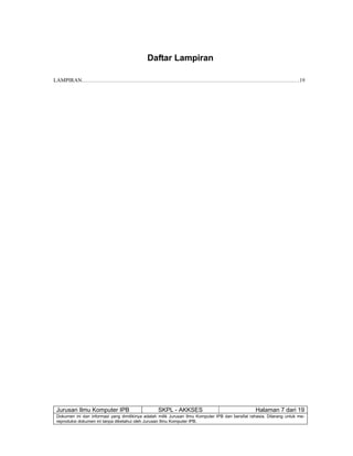 Jurusan Ilmu Komputer IPB SKPL - AKKSES Halaman 7 dari 19
Dokumen ini dan informasi yang dimilikinya adalah milik Jurusan Ilmu Komputer IPB dan bersifat rahasia. Dilarang untuk me-
reproduksi dokumen ini tanpa diketahui oleh Jurusan Ilmu Komputer IPB.
Daftar Lampiran
LAMPIRAN…………………………………………………………………………………………………………19
 