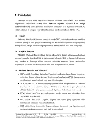 Jurusan Ilmu Komputer IPB SKPL - AKKSES Halaman 8 dari 19
Dokumen ini dan informasi yang dimilikinya adalah milik Jurusan Ilmu Komputer IPB dan bersifat rahasia. Dilarang untuk me-
reproduksi dokumen ini tanpa diketahui oleh Jurusan Ilmu Komputer IPB.
1 Pendahuluan
Dokumen ini akan berisi Spesifikasi Kebutuhan Perangkat Lunak (SKPL) atau Software
Requirement Specification (SRS) untuk AKKSES (Aplikasi Konversi Kurs Sangat
sEderhana Sekali). Untuk penamaan dokumen ini selanjutnya akan digunakan istilah SKPL.
Isi dari dokumen ini sebagian besar adalah terjemahan dari dokumen IEEE Std 830-1993.
1.1 Tujuan
Dokumen Spesifikasi Kebutuhan Perangkat Lunak (SKPL) merupakan dokumen spesifikasi
kebutuhan perangkat lunak yang akan dikembangkan. Dokumen ini digunakan oleh pengembang
perangkat lunak sebagai acuan teknis pengembangan perangkat lunak pada tahap selanjutnya.
1.2 Lingkup Masalah
AKKSES (Aplikasi Konversi Kurs Sangat sEderhana Sekali) adalah perangkat lunak
konversi kurs dolar Amerika (USD) ke dalam rupiah Indonesia (IDR) berbasis web. Komputasi
yang tercakup ke dalamnya adalah komputasi aritmatika sederhana berupa penjumlahan,
pengurangan, perkalian, dan pembagian dari dua buah bilangan bulat atau desimal.
1.3 Definisi, Akronim, dan Singkatan
• SKPL adalah Spesifikasi Kebutuhan Perangkat Lunak, atau dalam bahasa Inggris-nya
sering juga disebut sebagai Software Requirements Spesification (SRS), dan merupakan
spesifikasi dari perangkat lunak yang akan dikembangkan.
• SKPL-Akkses.K-xxxx adalah kode yang digunakan untuk merepresentasikan kebutuhan
(requirement) pada Akkses, dengan Akkses merupakan kode perangkat lunak,
Akkses.K adalah kode fase, dan xxxx adalah digit/nomor kebutuhan (requirement).
• HTML adalah HyperText Markup Language, sintaks bahasa yang digunakan dalam
World Wide Web [DAV99].
• DFD adalah Data Flow Diagram, diagram dan notasi yang digunakan untuk
menunjukkan aliran data pada perangkat lunak.
• ERD adalah Entity Relationship Diagram, diagram dan notasi yang digunakan untuk
merepresentasikan struktur data statis pada perangkat lunak.
 