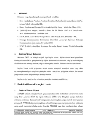 Jurusan Ilmu Komputer IPB SKPL - AKKSES Halaman 9 dari 19
Dokumen ini dan informasi yang dimilikinya adalah milik Jurusan Ilmu Komputer IPB dan bersifat rahasia. Dilarang untuk me-
reproduksi dokumen ini tanpa diketahui oleh Jurusan Ilmu Komputer IPB.
1.4 Referensi
Referensi yang digunakan pada perangkat lunak ini adalah:
• Bayu Hendradjaya. Panduan Penulisan Spesifikasi Kebutuhan Perangkat Lunak (SKPL).
Jurusan Teknik Informatika ITB.
• Danny Goodman and Brendan Eich. JavaScript Bible. Hungry Minds, Inc. Maret 1998.
• [DAV99] Dave Raggett, Arnaud Le Hors, dan Ian Jacobs. HTML 4.01 Specification.
W3C Recommendation. Desember 1999.
• Eric A. Smith. Active Server® Pages Bible. John Wiley & Sons. Desember 1999.
• Netscape Communications Corporation. Client-Side Javascript Reference. Netscape
Communications Corporation. November 1998.
• STAF IF. GL01, Spesifikasi Kebutuhan Perangkat Lunak. Jurusan Teknik Informatika
ITB.
1.5 Deskripsi Umum Dokumen
Dokumen SKPL ini dibagi menjadi tiga bagian utama. Bagian utama berisi penjelasan
tentang dokumen SKPL yang mencakup tujuan pembuatan dokumen ini, lingkup masalah yang
diselesaikan oleh perangkat lunak yang dikembangkan, definisi, referensi dan deskripsi umum.
Bagian kedua berisi penjelasan secara umum mengenai perangkat lunak yang akan
dikembangkan meliputi fungsi dari perangkat lunak, karakteristik pengguna, batasan, dan asumsi
yang diambil dalam pengembangan perangkat lunak.
Bagian ketiga berisi uraian kebutuhan perangkat lunak secara lebih rinci.
2 Deskripsi Umum Perangkat Lunak
2.1 Deskripsi Umum Sistem
AKKSES adalah perangkat lunak yang digunakan untuk melakukan konversi kurs mata
uang dolar Amerika (USD) ke rupiah Indonesia (IDR) serta dilengkapi dengan kalkulasi
aritmatika sederhana dari dua buah bilangan dan dikembangkan dengan metode pemrograman
prosedural. AKKSES akan membangkitkan sebuah bilangan yang merepresentasikan nilai mata
uang rupiah Indonesia terhadap dolar Amerika. AKKSES juga akan membangkitkan sebuah
 