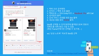 1. 맥북 프로 검색해줘
2. 전처리 -> 맥북 프로 NER
3. 맥북프로 -> 대표 Entity처리 -> MacBook Pro API Call
4. 검색결과 출력
5. 상세 서비스 조회를 위한 Slot 출력
6. 새상담 원할 경우 새상담 클릭
Slot를 선택할 수 있게 화면에 출력함으로써 챗봇의
정확도를 대폭 향상 시킬 수 있음
(해당 Frame안에서만 선택할 수 있기에…)
ex) “삼성 노트북” 쳐보면 Slot별 선택
바로봇
http://www.11st.co.kr/toc/bridge.tmall?method=chatPage
Slot
Trigger
API
 