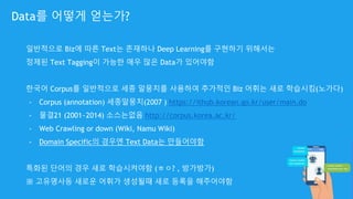 일반적으로 Biz에 따른 Text는 존재하나 Deep Learning를 구현하기 위해서는
정제된 Text Tagging이 가능한 매우 많은 Data가 있어야함
한국어 Corpus를 일반적으로 세종 말뭉치를 사용하여 추가적인 Biz 어휘는 새로 학습시킴(노가다)
- Corpus (annotation) 세종말뭉치(2007 ) https://ithub.korean.go.kr/user/main.do
- 물결21 (2001~2014) 소스는없음 http://corpus.korea.ac.kr/
- Web Crawling or down (Wiki, Namu Wiki)
- Domain Specific의 경우엔 Text Data는 만들어야함
특화된 단어의 경우 새로 학습시켜야함 (ㅎㅇ? , 방가방가)
※ 고유명사등 새로운 어휘가 생성될때 새로 등록을 해주어야함
Data를 어떻게 얻는가?
 
