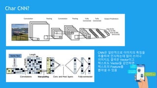 Char CNN?
CNN은 일반적으로 이미지의 특징을
추출하여 인식하는데 많이 쓰이나
이미지도 결국은 Vector이고
텍스트도 Vector을 감안하면
텍스트의 Feature를
뽑아낼 수 있음
 