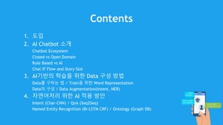 Contents
1. 도입
2. AI Chatbot 소개
Chatbot Ecosystem
Closed vs Open Domain
Rule Based vs AI
Chat IF Flow and Story Slot
3. AI기반의 학습을 위한 Data 구성 방법
Data를 구하는 법 / Train을 위한 Word Representation
Data의 구성 / Data Augmentation(Intent, NER)
4. 자연어처리 위한 AI 적용 방안
Intent (Char-CNN) / QnA (Seq2Seq)
Named Entity Recognition (Bi-LSTM CRF) / Ontology (Graph DB)
 