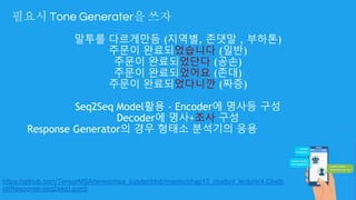 필요시 Tone Generater을 쓰자
말투를 다르게만듬 (지역별, 존댓말 , 부하톤)
주문이 완료되었습니다 (일반)
주문이 완료되었단다 (공손)
주문이 완료되었어요 (존대)
주문이 완료되었다니깐 (짜증)
Seq2Seq Model활용 - Encoder에 명사등 구성
Decoder에 명사+조사 구성
Response Generator의 경우 형태소 분석기의 응용
https://github.com/TensorMSA/tensormsa_jupyter/blob/master/chap13_chatbot_lecture/4.Chatb
ot(Response-seq2seq).ipynb
 