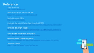 Reference
모두를 위한 딥러닝
http://hunkim.github.io/ml/
제28회 한글 및 한국어 정보처리 학술 대회
https://sites.google.com/site/2016hclt/jalyosil
Stanford University CS231n
http://cs231n.stanford.edu/
Creating AI chat bot with Python 3 and Tensorflow[신정규]
https://speakerdeck.com/inureyes/building-ai-chat-bot-using-python-3-and-tensorflow
파이썬으로 챗봇_만들기 [김선동]
https://www.slideshare.net/KimSungdong1/20170227-72644192?next_slideshow=1
딥러닝을 이용한 지역 컨텍스트 검색 [김진호]
http://www.slideshare.net/deview/221-67605830
Developing Korean Chatbot 101 [조재민]
https://www.slideshare.net/JaeminCho6/developing-korean-chatbot-101-71013451
Tensorflow-Tutorials
https://github.com/golbin/TensorFlow-Tutorials
 